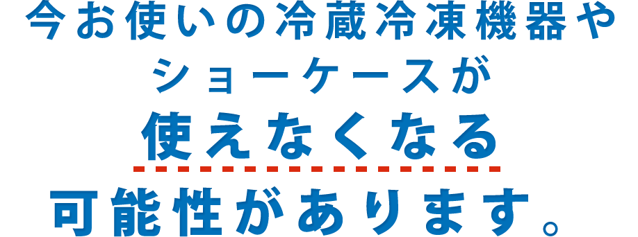 今お使いの冷蔵冷凍機器やショーケースが使えなくなる可能性があります。