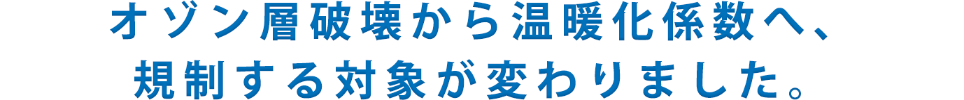 オゾン層破壊から温暖化係数へ、規制する対象が変わりました。