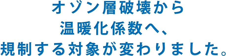 オゾン層破壊から温暖化係数へ、規制する対象が変わりました。